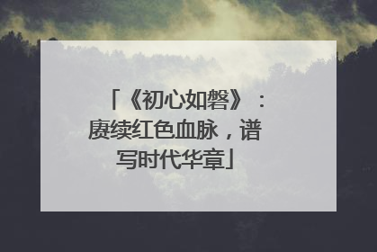 《初心如磐》：赓续红色血脉，谱写时代华章