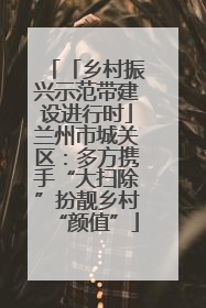 「乡村振兴示范带建设进行时」兰州市城关区：多方携手“大扫除”扮靓乡村“颜值”