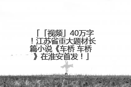 「视频」40万字！江苏省重大题材长篇小说《车桥 车桥》在淮安首发！