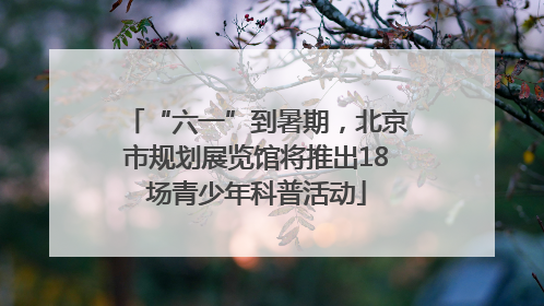 “六一”到暑期，北京市规划展览馆将推出18场青少年科普活动