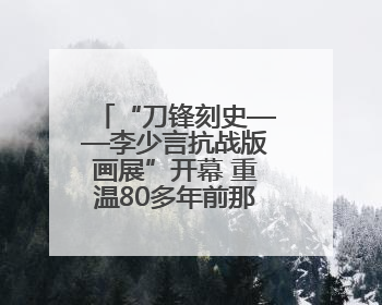 “刀锋刻史——李少言抗战版画展”开幕 重温80多年前那段难忘历史
