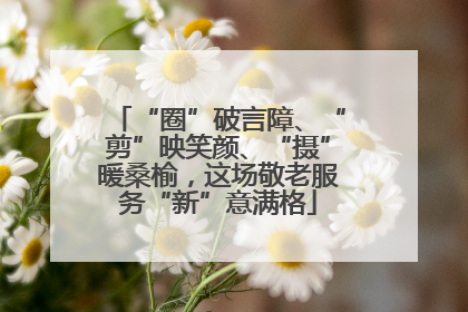 “圈”破言障、“剪”映笑颜、“摄”暖桑榆，这场敬老服务“新”意满格