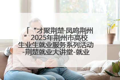 “才聚荆楚·凤鸣荆州”2025年荆州市高校生业生就业服务系列活动-荆楚就业大讲堂-就业嘉年华活动举行