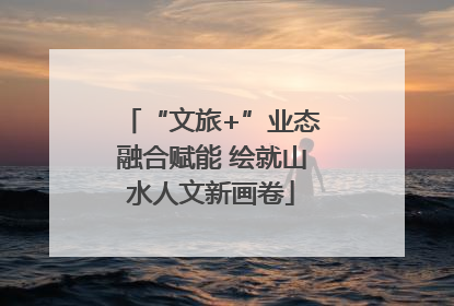 “文旅+”业态融合赋能 绘就山水人文新画卷