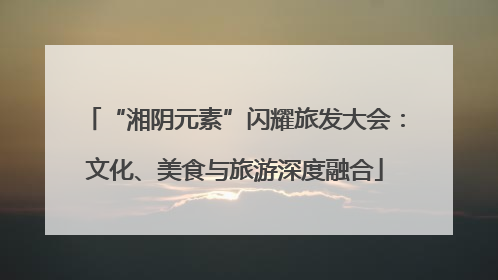“湘阴元素”闪耀旅发大会：文化、美食与旅游深度融合