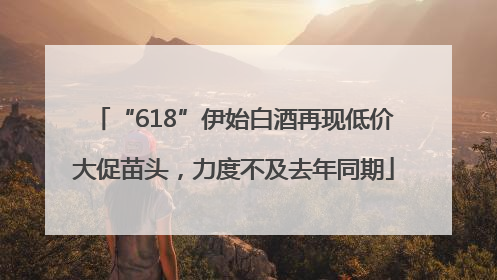 “618”伊始白酒再现低价大促苗头，力度不及去年同期