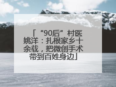 “90后”村医姚洋：扎根家乡十余载，把微创手术带到百姓身边