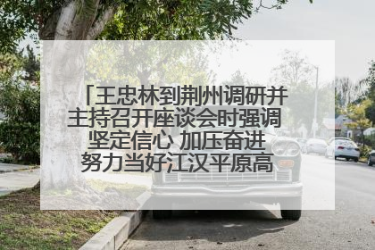 王忠林到荆州调研并主持召开座谈会时强调 坚定信心 加压奋进 努力当好江汉平原高质量发展排头兵