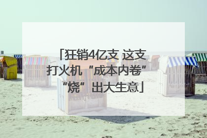 狂销4亿支 这支打火机“成本内卷”“烧”出大生意