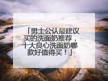 男士公认最建议买的洗面奶推荐，十大良心洗面奶哪款好值得买！