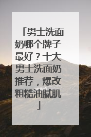 男士洗面奶哪个牌子最好？十大男士洗面奶推荐，爆改粗糙油腻肌