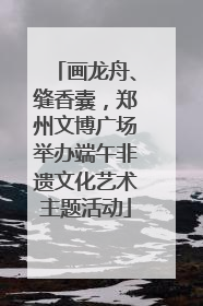 画龙舟、缝香囊，郑州文博广场举办端午非遗文化艺术主题活动