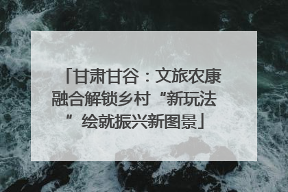 甘肃甘谷：文旅农康融合解锁乡村“新玩法”绘就振兴新图景