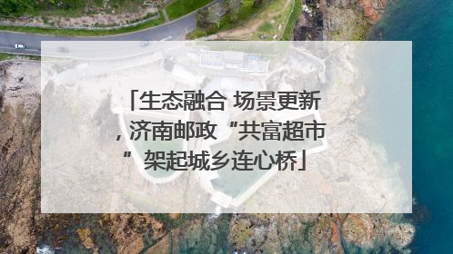 生态融合 场景更新，济南邮政“共富超市”架起城乡连心桥