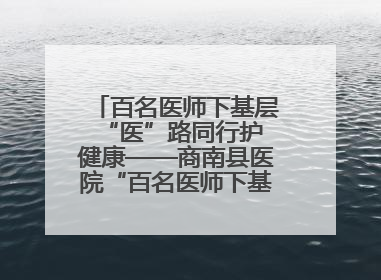 百名医师下基层 “医”路同行护健康——商南县医院“百名医师下基层”工作纪实