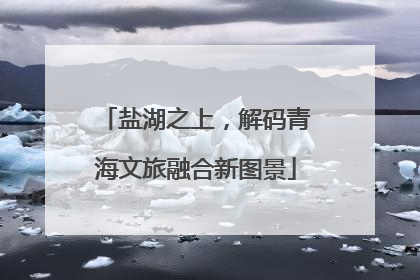盐湖之上，解码青海文旅融合新图景