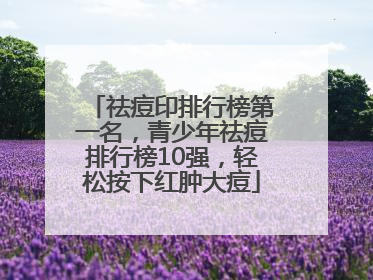 祛痘印排行榜第一名，青少年祛痘排行榜10强，轻松按下红肿大痘