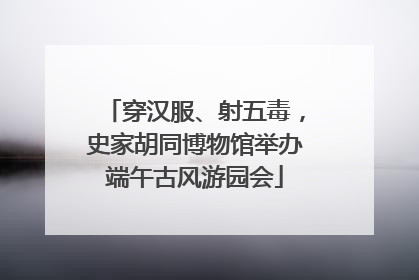 穿汉服、射五毒，史家胡同博物馆举办端午古风游园会