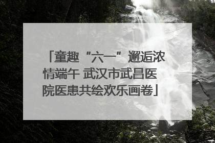 童趣“六一”邂逅浓情端午 武汉市武昌医院医患共绘欢乐画卷