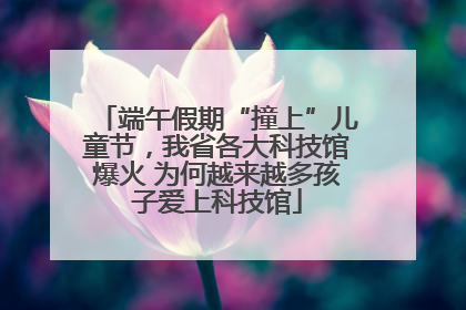 端午假期“撞上”儿童节，我省各大科技馆爆火 为何越来越多孩子爱上科技馆