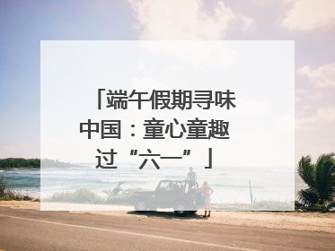 端午假期寻味中国：童心童趣过“六一”