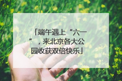 端午遇上“六一”，来北京各大公园收获双倍快乐