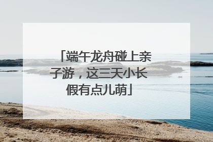 端午龙舟碰上亲子游，这三天小长假有点儿萌