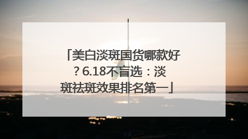 美白淡斑国货哪款好？6.18不盲选：淡斑祛斑效果排名第一