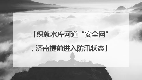 织就水库河道“安全网”，济南提前进入防汛状态