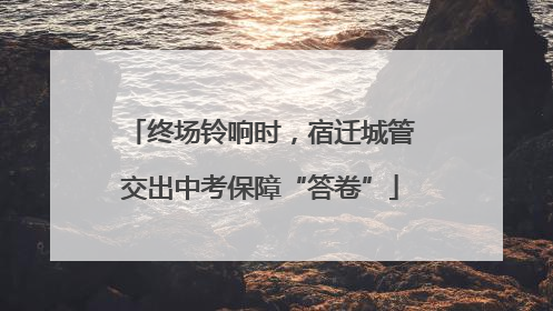 终场铃响时，宿迁城管交出中考保障“答卷”