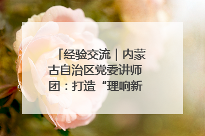 经验交流｜内蒙古自治区党委讲师团：打造“理响新征程”宣讲品牌