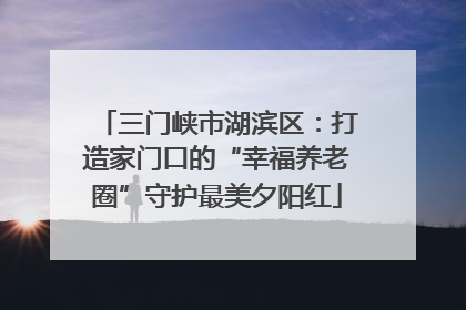 三门峡市湖滨区：打造家门口的“幸福养老圈”守护最美夕阳红