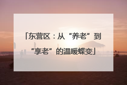 东营区：从“养老”到“享老”的温暖蝶变