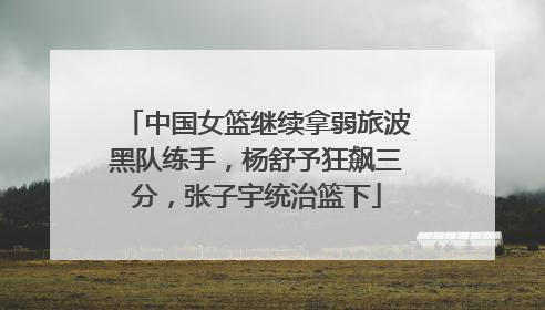 中国女篮继续拿弱旅波黑队练手，杨舒予狂飙三分，张子宇统治篮下
