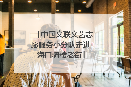 中国文联文艺志愿服务小分队走进海口骑楼老街