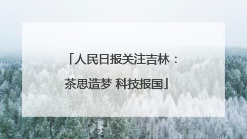 人民日报关注吉林：茶思造梦 科技报国