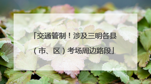 交通管制！涉及三明各县（市、区）考场周边路段