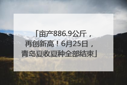亩产886.9公斤，再创新高！6月25日，青岛夏收夏种全部结束
