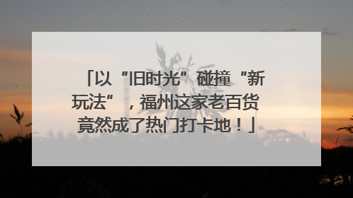 以“旧时光”碰撞“新玩法”，福州这家老百货竟然成了热门打卡地！
