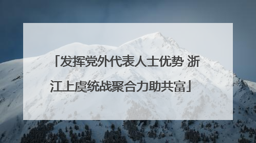 发挥党外代表人士优势 浙江上虞统战聚合力助共富