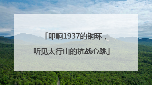 叩响1937的铜环，听见太行山的抗战心跳