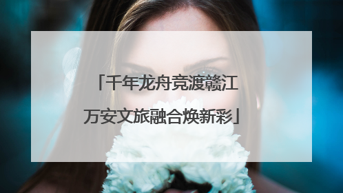 千年龙舟竞渡赣江 万安文旅融合焕新彩