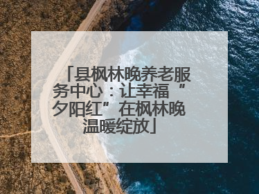 县枫林晚养老服务中心：让幸福“夕阳红”在枫林晚温暖绽放