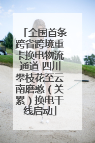 全国首条跨省跨境重卡换电物流通道 四川攀枝花至云南磨憨（关累）换电干线启动