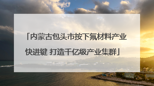 内蒙古包头市按下氟材料产业快进键 打造千亿级产业集群