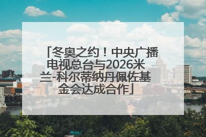 冬奥之约！中央广播电视总台与2026米兰-科尔蒂纳丹佩佐基金会达成合作