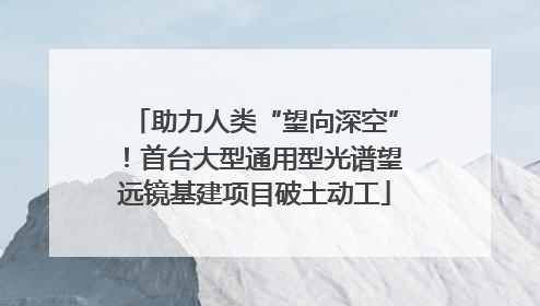 助力人类“望向深空”！首台大型通用型光谱望远镜基建项目破土动工