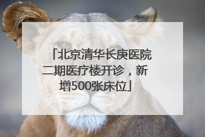 北京清华长庚医院二期医疗楼开诊，新增500张床位