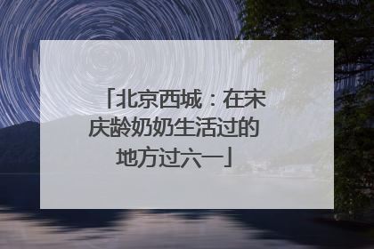 北京西城：在宋庆龄奶奶生活过的地方过六一
