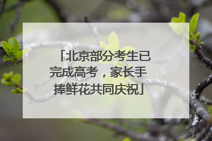 北京部分考生已完成高考，家长手捧鲜花共同庆祝